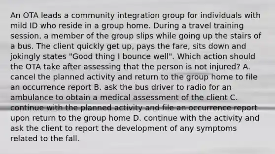 An OTA leads a community integration group for individuals with mild ID who reside in a group home. During a travel training session, a member of the group slips while going up the stairs of a bus. The client quickly get up, pays the fare, sits down and jokingly states "Good thing I bounce well". Which action should the OTA take after assessing that the person is not injured? A. cancel the planned activity and return to the group home to file an occurrence report B. ask the bus driver to radio for an ambulance to obtain a medical assessment of the client C. continue with the planned activity and file an occurrence report upon return to the group home D. continue with the activity and ask the client to report the development of any symptoms related to the fall.