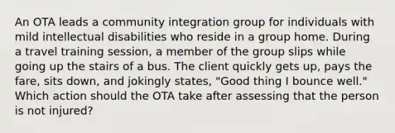 An OTA leads a community integration group for individuals with mild intellectual disabilities who reside in a group home. During a travel training session, a member of the group slips while going up the stairs of a bus. The client quickly gets up, pays the fare, sits down, and jokingly states, "Good thing I bounce well." Which action should the OTA take after assessing that the person is not injured?