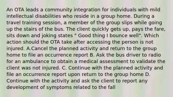 An OTA leads a community integration for individuals with mild intellectual disabilities who reside in a group home. During a travel training session, a member of the group slips while going up the stairs of the bus. The client quickly gets up, pays the fare, sits down and joking states " Good thing I bounce well". Which action should the OTA take after accessing the person is not injured. A.Cancel the planned activity and return to the group home to file an occurrence report B. Ask the bus driver to radio for an ambulance to obtain a medical assessment to validate the client was not injured. C. Continue with the planned activity and file an occurrence report upon return to the group home D. Continue with the activity and ask the client to report any development of symptoms related to the fall