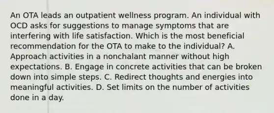 An OTA leads an outpatient wellness program. An individual with OCD asks for suggestions to manage symptoms that are interfering with life satisfaction. Which is the most beneficial recommendation for the OTA to make to the individual? A. Approach activities in a nonchalant manner without high expectations. B. Engage in concrete activities that can be broken down into simple steps. C. Redirect thoughts and energies into meaningful activities. D. Set limits on the number of activities done in a day.