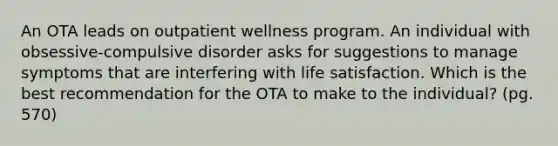 An OTA leads on outpatient wellness program. An individual with obsessive-compulsive disorder asks for suggestions to manage symptoms that are interfering with life satisfaction. Which is the best recommendation for the OTA to make to the individual? (pg. 570)