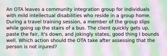 An OTA leaves a community integration group for individuals with mild intellectual disabilities who reside in a group home. During a travel training session, a member of the group slips while going up the stairs of a bus. The client quickly gets up, paste the fair, it's down, and jokingly states, good thing I bounds well. Which action should the OTA take after assessing that the person is not injured?