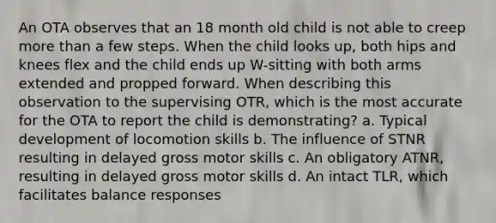 An OTA observes that an 18 month old child is not able to creep more than a few steps. When the child looks up, both hips and knees flex and the child ends up W-sitting with both arms extended and propped forward. When describing this observation to the supervising OTR, which is the most accurate for the OTA to report the child is demonstrating? a. Typical development of locomotion skills b. The influence of STNR resulting in delayed gross motor skills c. An obligatory ATNR, resulting in delayed gross motor skills d. An intact TLR, which facilitates balance responses