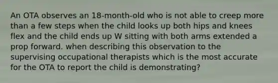 An OTA observes an 18-month-old who is not able to creep more than a few steps when the child looks up both hips and knees flex and the child ends up W sitting with both arms extended a prop forward. when describing this observation to the supervising occupational therapists which is the most accurate for the OTA to report the child is demonstrating?