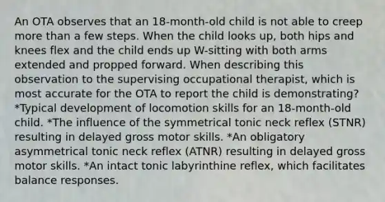 An OTA observes that an 18-month-old child is not able to creep more than a few steps. When the child looks up, both hips and knees flex and the child ends up W-sitting with both arms extended and propped forward. When describing this observation to the supervising occupational therapist, which is most accurate for the OTA to report the child is demonstrating? *Typical development of locomotion skills for an 18-month-old child. *The influence of the symmetrical tonic neck reflex (STNR) resulting in delayed gross motor skills. *An obligatory asymmetrical tonic neck reflex (ATNR) resulting in delayed gross motor skills. *An intact tonic labyrinthine reflex, which facilitates balance responses.