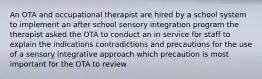 An OTA and occupational therapist are hired by a school system to implement an after school sensory integration program the therapist asked the OTA to conduct an in service for staff to explain the indications contradictions and precautions for the use of a sensory integrative approach which precaution is most important for the OTA to review