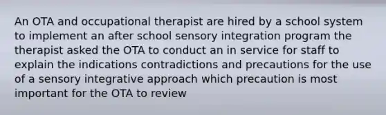 An OTA and occupational therapist are hired by a school system to implement an after school sensory integration program the therapist asked the OTA to conduct an in service for staff to explain the indications contradictions and precautions for the use of a sensory integrative approach which precaution is most important for the OTA to review