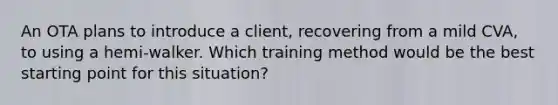 An OTA plans to introduce a client, recovering from a mild CVA, to using a hemi-walker. Which training method would be the best starting point for this situation?