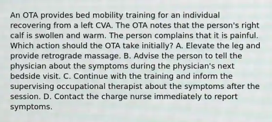 An OTA provides bed mobility training for an individual recovering from a left CVA. The OTA notes that the person's right calf is swollen and warm. The person complains that it is painful. Which action should the OTA take initially? A. Elevate the leg and provide retrograde massage. B. Advise the person to tell the physician about the symptoms during the physician's next bedside visit. C. Continue with the training and inform the supervising occupational therapist about the symptoms after the session. D. Contact the charge nurse immediately to report symptoms.