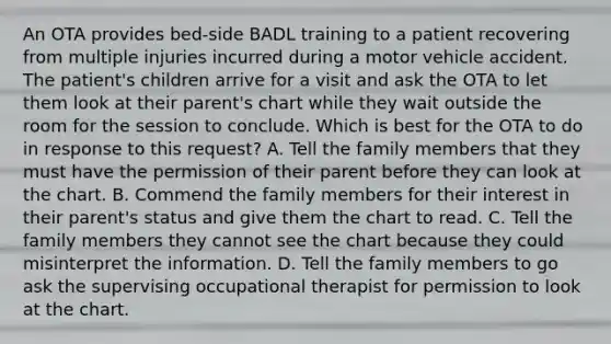 An OTA provides bed-side BADL training to a patient recovering from multiple injuries incurred during a motor vehicle accident. The patient's children arrive for a visit and ask the OTA to let them look at their parent's chart while they wait outside the room for the session to conclude. Which is best for the OTA to do in response to this request? A. Tell the family members that they must have the permission of their parent before they can look at the chart. B. Commend the family members for their interest in their parent's status and give them the chart to read. C. Tell the family members they cannot see the chart because they could misinterpret the information. D. Tell the family members to go ask the supervising occupational therapist for permission to look at the chart.