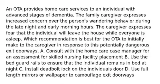 An OTA provides home care services to an individual with advanced stages of dementia. The family caregiver expresses increased concern over the person's wandering behavior during the late night and early morning hours. The caregiver expresses fear that the individual will leave the house while everyone is asleep. Which recommendation is best for the OTA to initially make to the caregiver in response to this potentially dangerous exit doorways. A. Consult with the home care case manager for an assessment for skilled nursing facility placement B. Use the bed guard rails to ensure that the individual remains in bed at night C. Install deadbolt lock on the individuals door D. Use full length mirrors or wallpaper to camouflage exit doorways