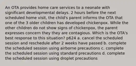 An OTA provides home care services to a neonate with significant developmental delays. 2 hours before the next scheduled home visit, the child's parent informs the OTA that one of the 3 older children has developed chickenpox. While the other children do not show signs of chickenpox, the parent expresses concern they they are contagious. Which is the OTA's best response to this situation? p624 a. cancel the scheduled session and reschedule after 2 weeks have passed b. complete the scheduled session using airborne precautions c. complete the scheduled session using standard precautions d. complete the scheduled session using droplet precautions