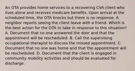 An OTA provides home services to a recovering CVA client who lives alone and receives medicare benefits. Upon arrival at the scheduled time, the OTA knocks but there is no response. A neighbor reports seeing the client leave with a friend. Which is the best action for the OTA to take in response to this situation? A. Document that no one answered the door and that the appointment will be rescheduled. B. Call the supervising occupational therapist to discuss the missed appointment. C. Document that no one was home and that the appointment will be rescheduled. D. Document that the client is engaged in community mobility activities and should be evaluated for discharge.