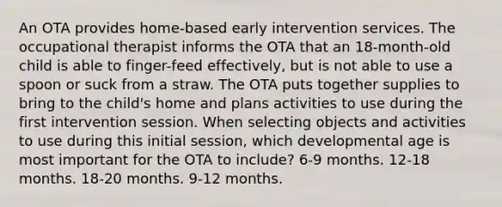 An OTA provides home-based early intervention services. The occupational therapist informs the OTA that an 18-month-old child is able to finger-feed effectively, but is not able to use a spoon or suck from a straw. The OTA puts together supplies to bring to the child's home and plans activities to use during the first intervention session. When selecting objects and activities to use during this initial session, which developmental age is most important for the OTA to include? 6-9 months. 12-18 months. 18-20 months. 9-12 months.