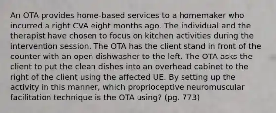 An OTA provides home-based services to a homemaker who incurred a right CVA eight months ago. The individual and the therapist have chosen to focus on kitchen activities during the intervention session. The OTA has the client stand in front of the counter with an open dishwasher to the left. The OTA asks the client to put the clean dishes into an overhead cabinet to the right of the client using the affected UE. By setting up the activity in this manner, which proprioceptive neuromuscular facilitation technique is the OTA using? (pg. 773)