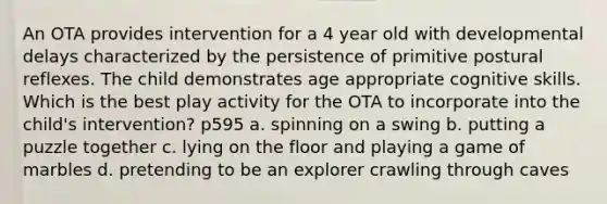 An OTA provides intervention for a 4 year old with developmental delays characterized by the persistence of primitive postural reflexes. The child demonstrates age appropriate cognitive skills. Which is the best play activity for the OTA to incorporate into the child's intervention? p595 a. spinning on a swing b. putting a puzzle together c. lying on the floor and playing a game of marbles d. pretending to be an explorer crawling through caves