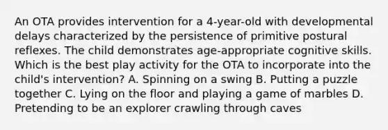 An OTA provides intervention for a 4-year-old with developmental delays characterized by the persistence of primitive postural reflexes. The child demonstrates age-appropriate cognitive skills. Which is the best play activity for the OTA to incorporate into the child's intervention? A. Spinning on a swing B. Putting a puzzle together C. Lying on the floor and playing a game of marbles D. Pretending to be an explorer crawling through caves