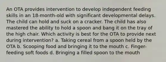 An OTA provides intervention to develop independent feeding skills in an 18-month-old with significant developmental delays. The child can hold and suck on a cracker. The child has also mastered the ability to hold a spoon and bang it on the tray of the high chair. Which activity is best for the OTA to provide next during intervention? a. Taking cereal from a spoon held by the OTA b. Scooping food and bringing it to the mouth c. Finger-feeding soft foods d. Bringing a filled spoon to the mouth