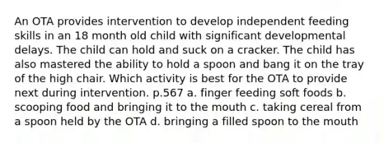 An OTA provides intervention to develop independent feeding skills in an 18 month old child with significant developmental delays. The child can hold and suck on a cracker. The child has also mastered the ability to hold a spoon and bang it on the tray of the high chair. Which activity is best for the OTA to provide next during intervention. p.567 a. finger feeding soft foods b. scooping food and bringing it to the mouth c. taking cereal from a spoon held by the OTA d. bringing a filled spoon to the mouth