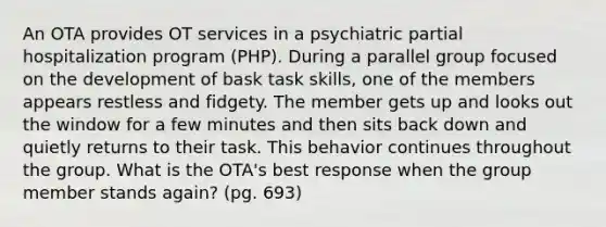 An OTA provides OT services in a psychiatric partial hospitalization program (PHP). During a parallel group focused on the development of bask task skills, one of the members appears restless and fidgety. The member gets up and looks out the window for a few minutes and then sits back down and quietly returns to their task. This behavior continues throughout the group. What is the OTA's best response when the group member stands again? (pg. 693)