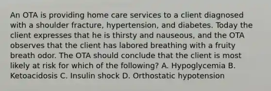 An OTA is providing home care services to a client diagnosed with a shoulder fracture, hypertension, and diabetes. Today the client expresses that he is thirsty and nauseous, and the OTA observes that the client has labored breathing with a fruity breath odor. The OTA should conclude that the client is most likely at risk for which of the following? A. Hypoglycemia B. Ketoacidosis C. Insulin shock D. Orthostatic hypotension