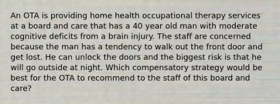 An OTA is providing home health occupational therapy services at a board and care that has a 40 year old man with moderate cognitive deficits from a brain injury. The staff are concerned because the man has a tendency to walk out the front door and get lost. He can unlock the doors and the biggest risk is that he will go outside at night. Which compensatory strategy would be best for the OTA to recommend to the staff of this board and care?