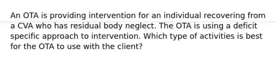 An OTA is providing intervention for an individual recovering from a CVA who has residual body neglect. The OTA is using a deficit specific approach to intervention. Which type of activities is best for the OTA to use with the client?