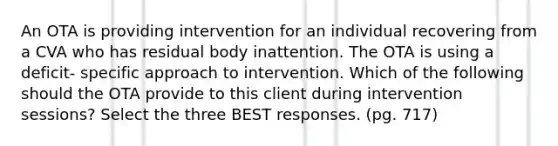 An OTA is providing intervention for an individual recovering from a CVA who has residual body inattention. The OTA is using a deficit- specific approach to intervention. Which of the following should the OTA provide to this client during intervention sessions? Select the three BEST responses. (pg. 717)