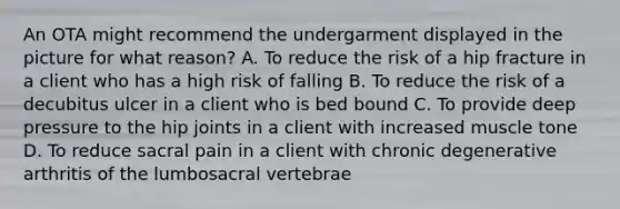 An OTA might recommend the undergarment displayed in the picture for what reason? A. To reduce the risk of a hip fracture in a client who has a high risk of falling B. To reduce the risk of a decubitus ulcer in a client who is bed bound C. To provide deep pressure to the hip joints in a client with increased muscle tone D. To reduce sacral pain in a client with chronic degenerative arthritis of the lumbosacral vertebrae