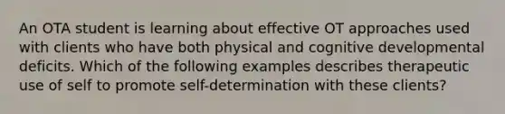 An OTA student is learning about effective OT approaches used with clients who have both physical and cognitive developmental deficits. Which of the following examples describes therapeutic use of self to promote self-determination with these clients?