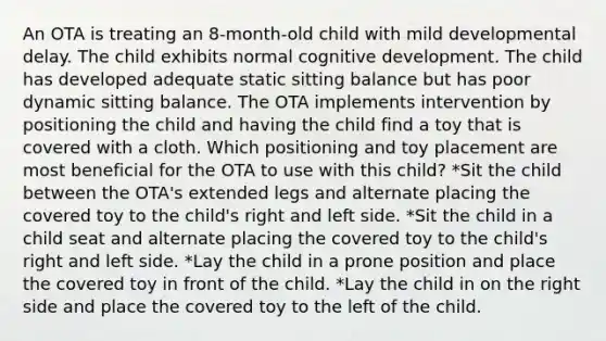 An OTA is treating an 8-month-old child with mild developmental delay. The child exhibits normal cognitive development. The child has developed adequate static sitting balance but has poor dynamic sitting balance. The OTA implements intervention by positioning the child and having the child find a toy that is covered with a cloth. Which positioning and toy placement are most beneficial for the OTA to use with this child? *Sit the child between the OTA's extended legs and alternate placing the covered toy to the child's right and left side. *Sit the child in a child seat and alternate placing the covered toy to the child's right and left side. *Lay the child in a prone position and place the covered toy in front of the child. *Lay the child in on the right side and place the covered toy to the left of the child.