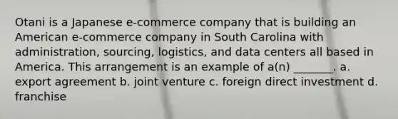 Otani is a Japanese e-commerce company that is building an American e-commerce company in South Carolina with administration, sourcing, logistics, and data centers all based in America. This arrangement is an example of a(n) _______. a. export agreement b. joint venture c. foreign direct investment d. franchise