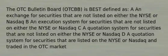 The OTC Bulletin Board (OTCBB) is BEST defined as: A An exchange for securities that are not listed on either the NYSE or Nasdaq B An execution system for securities that are not listed on either the NYSE or Nasdaq C A quotation system for securities that are not listed on either the NYSE or Nasdaq D A quotation system for securities that are listed on the NYSE or Nasdaq and traded in the OTC market