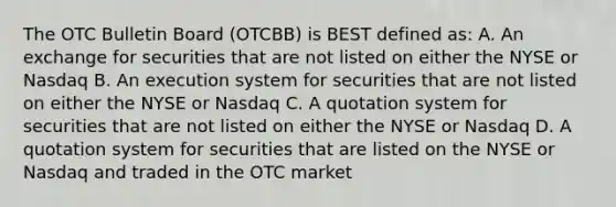 The OTC Bulletin Board (OTCBB) is BEST defined as: A. An exchange for securities that are not listed on either the NYSE or Nasdaq B. An execution system for securities that are not listed on either the NYSE or Nasdaq C. A quotation system for securities that are not listed on either the NYSE or Nasdaq D. A quotation system for securities that are listed on the NYSE or Nasdaq and traded in the OTC market