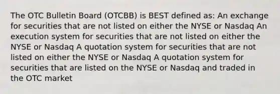 The OTC Bulletin Board (OTCBB) is BEST defined as: An exchange for securities that are not listed on either the NYSE or Nasdaq An execution system for securities that are not listed on either the NYSE or Nasdaq A quotation system for securities that are not listed on either the NYSE or Nasdaq A quotation system for securities that are listed on the NYSE or Nasdaq and traded in the OTC market