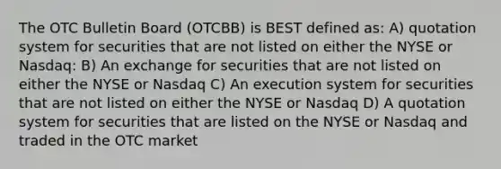 The OTC Bulletin Board (OTCBB) is BEST defined as: A) quotation system for securities that are not listed on either the NYSE or Nasdaq: B) An exchange for securities that are not listed on either the NYSE or Nasdaq C) An execution system for securities that are not listed on either the NYSE or Nasdaq D) A quotation system for securities that are listed on the NYSE or Nasdaq and traded in the OTC market