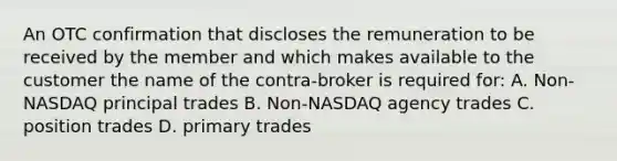 An OTC confirmation that discloses the remuneration to be received by the member and which makes available to the customer the name of the contra-broker is required for: A. Non-NASDAQ principal trades B. Non-NASDAQ agency trades C. position trades D. primary trades