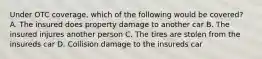Under OTC coverage, which of the following would be covered? A. The insured does property damage to another car B. The insured injures another person C. The tires are stolen from the insureds car D. Collision damage to the insureds car