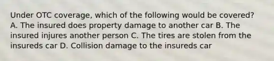 Under OTC coverage, which of the following would be covered? A. The insured does property damage to another car B. The insured injures another person C. The tires are stolen from the insureds car D. Collision damage to the insureds car