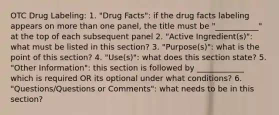 OTC Drug Labeling: 1. "Drug Facts": if the drug facts labeling appears on more than one panel, the title must be "___________" at the top of each subsequent panel 2. "Active Ingredient(s)": what must be listed in this section? 3. "Purpose(s)": what is the point of this section? 4. "Use(s)": what does this section state? 5. "Other Information": this section is followed by ____________ which is required OR its optional under what conditions? 6. "Questions/Questions or Comments": what needs to be in this section?