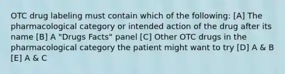 OTC drug labeling must contain which of the following: [A] The pharmacological category or intended action of the drug after its name [B] A "Drugs Facts" panel [C] Other OTC drugs in the pharmacological category the patient might want to try [D] A & B [E] A & C