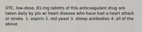 OTC, low-dose, 81-mg tablets of this anticoagulant drug are taken daily by pts w/ heart disease who have had a heart attack or stroke. 1. aspirin 2. red yeast 3. sheep antibodies 4. all of the above