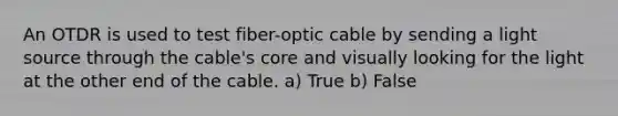 An OTDR is used to test fiber-optic cable by sending a light source through the cable's core and visually looking for the light at the other end of the cable. a) True b) False