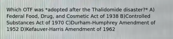 Which OTF was *adopted after the Thalidomide disaster?* A) Federal Food, Drug, and Cosmetic Act of 1938 B)Controlled Substances Act of 1970 C)Durham-Humphrey Amendment of 1952 D)Kefauver-Harris Amendment of 1962