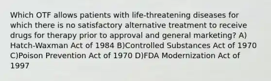 Which OTF allows patients with life-threatening diseases for which there is no satisfactory alternative treatment to receive drugs for therapy prior to approval and general marketing? A) Hatch-Waxman Act of 1984 B)Controlled Substances Act of 1970 C)Poison Prevention Act of 1970 D)FDA Modernization Act of 1997