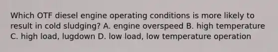 Which OTF diesel engine operating conditions is more likely to result in cold sludging? A. engine overspeed B. high temperature C. high load, lugdown D. low load, low temperature operation