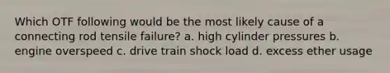 Which OTF following would be the most likely cause of a connecting rod tensile failure? a. high cylinder pressures b. engine overspeed c. drive train shock load d. excess ether usage