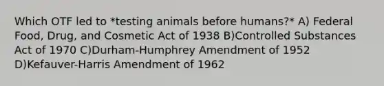 Which OTF led to *testing animals before humans?* A) Federal Food, Drug, and Cosmetic Act of 1938 B)Controlled Substances Act of 1970 C)Durham-Humphrey Amendment of 1952 D)Kefauver-Harris Amendment of 1962