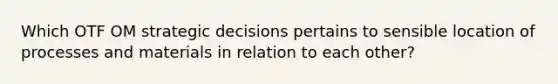 Which OTF OM strategic decisions pertains to sensible location of processes and materials in relation to each other?