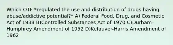 Which OTF *regulated the use and distribution of drugs having abuse/addictive potential?* A) Federal Food, Drug, and Cosmetic Act of 1938 B)Controlled Substances Act of 1970 C)Durham-Humphrey Amendment of 1952 D)Kefauver-Harris Amendment of 1962